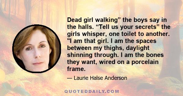 Dead girl walking” the boys say in the halls. “Tell us your secrets” the girls whisper, one toilet to another. I am that girl. I am the spaces between my thighs, daylight shinning through. I am the bones they want,