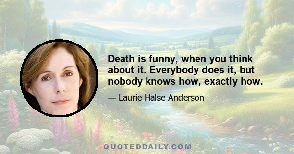 Death is funny, when you think about it. Everybody does it, but nobody knows how, exactly how.