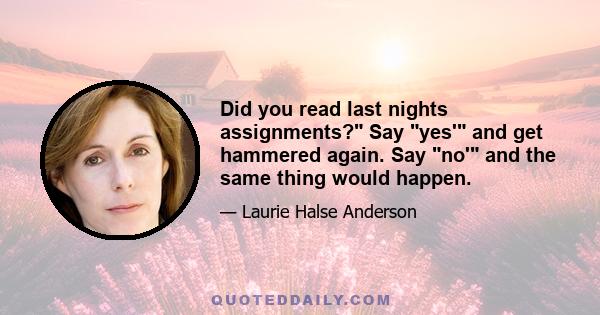 Did you read last nights assignments? Say yes' and get hammered again. Say no' and the same thing would happen.