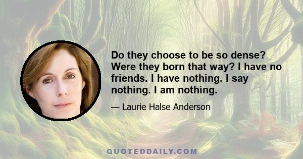 Do they choose to be so dense? Were they born that way? I have no friends. I have nothing. I say nothing. I am nothing.