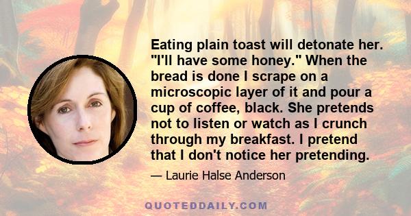 Eating plain toast will detonate her. I'll have some honey. When the bread is done I scrape on a microscopic layer of it and pour a cup of coffee, black. She pretends not to listen or watch as I crunch through my