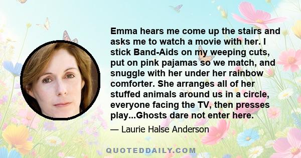 Emma hears me come up the stairs and asks me to watch a movie with her. I stick Band-Aids on my weeping cuts, put on pink pajamas so we match, and snuggle with her under her rainbow comforter. She arranges all of her