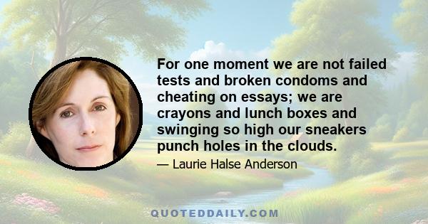 For one moment we are not failed tests and broken condoms and cheating on essays; we are crayons and lunch boxes and swinging so high our sneakers punch holes in the clouds.