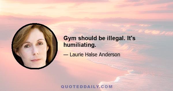 Gym should be illegal. It's humiliating.