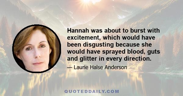 Hannah was about to burst with excitement, which would have been disgusting because she would have sprayed blood, guts and glitter in every direction.