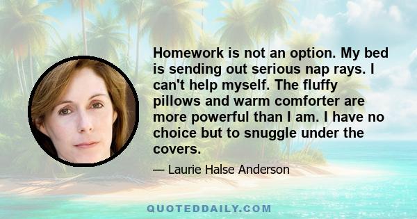 Homework is not an option. My bed is sending out serious nap rays. I can't help myself. The fluffy pillows and warm comforter are more powerful than I am. I have no choice but to snuggle under the covers.