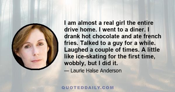 I am almost a real girl the entire drive home. I went to a diner. I drank hot chocolate and ate french fries. Talked to a guy for a while. Laughed a couple of times. A little like ice-skating for the first time, wobbly, 