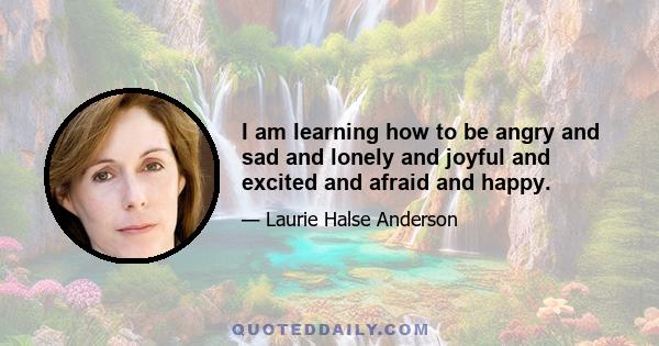 I am learning how to be angry and sad and lonely and joyful and excited and afraid and happy.