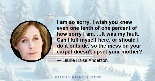 I am so sorry. I wish you knew even one tenth of one percent of how sorry I am. ...It was my fault. Can I kill myself here, or should I do it outside, so the mess on your carpet doesn't upset your mother?