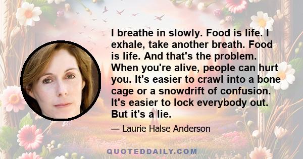 I breathe in slowly. Food is life. I exhale, take another breath. Food is life. And that's the problem. When you're alive, people can hurt you. It's easier to crawl into a bone cage or a snowdrift of confusion. It's