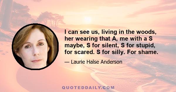 I can see us, living in the woods, her wearing that A, me with a S maybe, S for silent, S for stupid, for scared. S for silly. For shame.