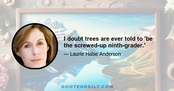 I doubt trees are ever told to 'be the screwed-up ninth-grader.'