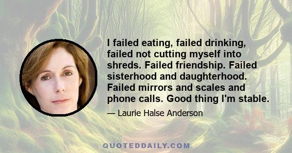 I failed eating, failed drinking, failed not cutting myself into shreds. Failed friendship. Failed sisterhood and daughterhood. Failed mirrors and scales and phone calls. Good thing I'm stable.