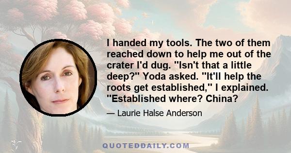 I handed my tools. The two of them reached down to help me out of the crater I'd dug. ''Isn't that a little deep?'' Yoda asked. ''It'll help the roots get established,'' I explained. ''Established where? China?