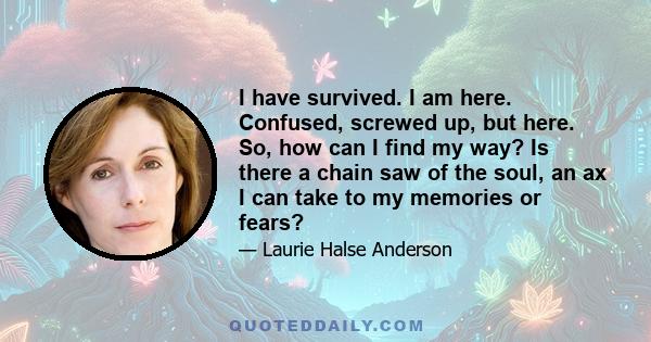 I have survived. I am here. Confused, screwed up, but here. So, how can I find my way? Is there a chain saw of the soul, an ax I can take to my memories or fears?