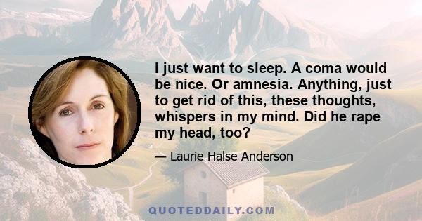 I just want to sleep. A coma would be nice. Or amnesia. Anything, just to get rid of this, these thoughts, whispers in my mind. Did he rape my head, too?