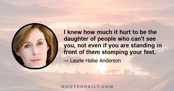 I knew how much it hurt to be the daughter of people who can't see you, not even if you are standing in front of them stomping your feet.