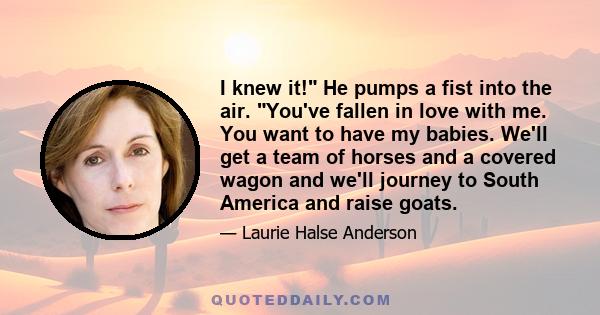 I knew it! He pumps a fist into the air. You've fallen in love with me. You want to have my babies. We'll get a team of horses and a covered wagon and we'll journey to South America and raise goats.