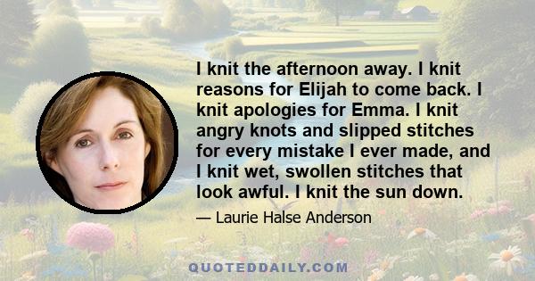 I knit the afternoon away. I knit reasons for Elijah to come back. I knit apologies for Emma. I knit angry knots and slipped stitches for every mistake I ever made, and I knit wet, swollen stitches that look awful. I