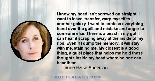 I know my head isn't screwed on straight. I want to leave, transfer, warp myself to another galaxy. I want to confess everything, hand over the guilt and mistake and anger to someone else. There is a beast in my gut, I