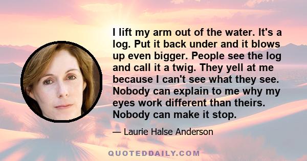 I lift my arm out of the water. It's a log. Put it back under and it blows up even bigger. People see the log and call it a twig. They yell at me because I can't see what they see. Nobody can explain to me why my eyes