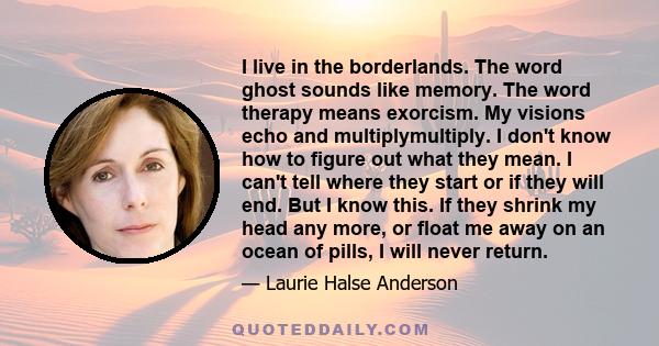 I live in the borderlands. The word ghost sounds like memory. The word therapy means exorcism. My visions echo and multiplymultiply. I don't know how to figure out what they mean. I can't tell where they start or if