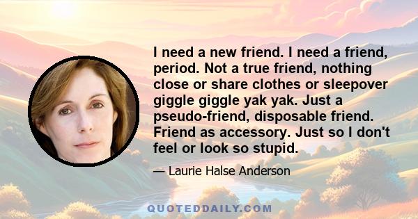 I need a new friend. I need a friend, period. Not a true friend, nothing close or share clothes or sleepover giggle giggle yak yak. Just a pseudo-friend, disposable friend. Friend as accessory. Just so I don't feel or