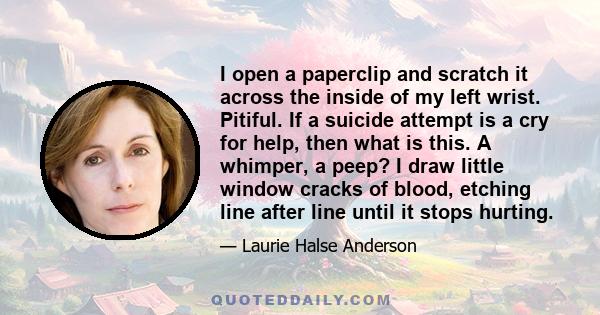 I open a paperclip and scratch it across the inside of my left wrist. Pitiful. If a suicide attempt is a cry for help, then what is this. A whimper, a peep? I draw little window cracks of blood, etching line after line