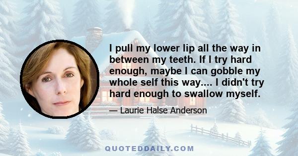 I pull my lower lip all the way in between my teeth. If I try hard enough, maybe I can gobble my whole self this way.... I didn't try hard enough to swallow myself.