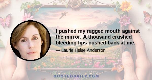 I pushed my ragged mouth against the mirror. A thousand crushed bleeding lips pushed back at me.