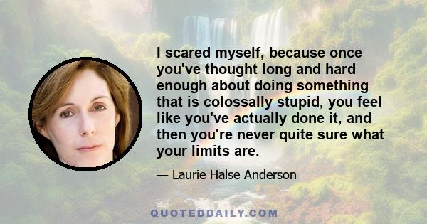 I scared myself, because once you've thought long and hard enough about doing something that is colossally stupid, you feel like you've actually done it, and then you're never quite sure what your limits are.