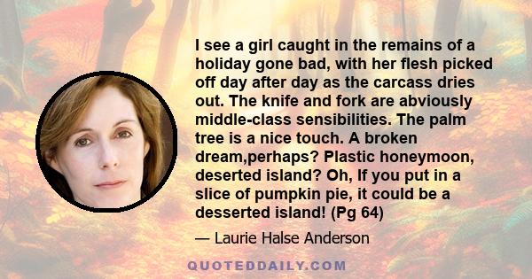 I see a girl caught in the remains of a holiday gone bad, with her flesh picked off day after day as the carcass dries out. The knife and fork are abviously middle-class sensibilities. The palm tree is a nice touch. A