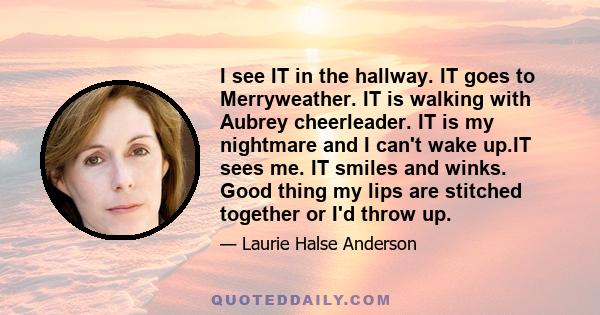 I see IT in the hallway. IT goes to Merryweather. IT is walking with Aubrey cheerleader. IT is my nightmare and I can't wake up.IT sees me. IT smiles and winks. Good thing my lips are stitched together or I'd throw up.