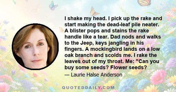 I shake my head. I pick up the rake and start making the dead-leaf pile neater. A blister pops and stains the rake handle like a tear. Dad nods and walks to the Jeep, keys jangling in his fingers. A mockingbird lands on 