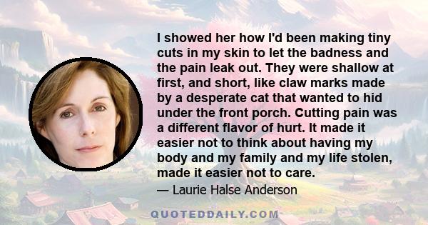 I showed her how I'd been making tiny cuts in my skin to let the badness and the pain leak out. They were shallow at first, and short, like claw marks made by a desperate cat that wanted to hid under the front porch.