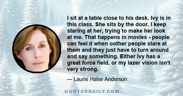 I sit at a table close to his desk. Ivy is in this class. She sits by the door. I keep staring at her, trying to make her look at me. That happens in movies - people can feel it when oother people stare at them and they 