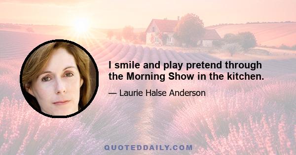 I smile and play pretend through the Morning Show in the kitchen.