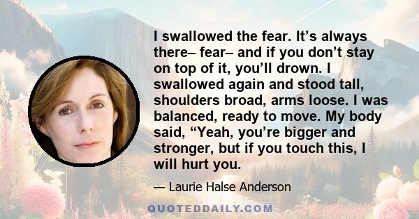 I swallowed the fear. It’s always there– fear– and if you don’t stay on top of it, you’ll drown. I swallowed again and stood tall, shoulders broad, arms loose. I was balanced, ready to move. My body said, “Yeah, you’re