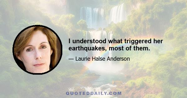 I understood what triggered her earthquakes, most of them.