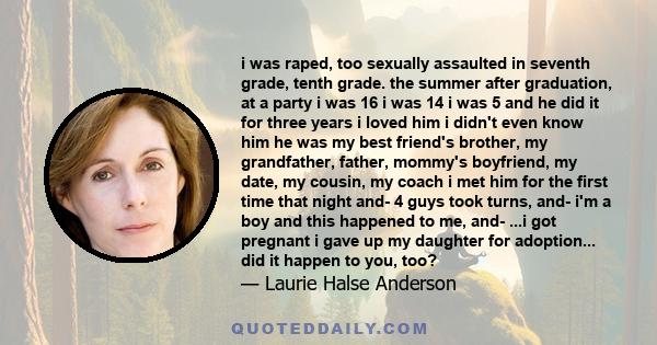 i was raped, too sexually assaulted in seventh grade, tenth grade. the summer after graduation, at a party i was 16 i was 14 i was 5 and he did it for three years i loved him i didn't even know him he was my best