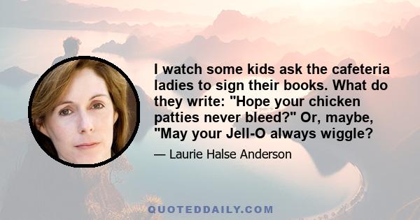 I watch some kids ask the cafeteria ladies to sign their books. What do they write: Hope your chicken patties never bleed? Or, maybe, May your Jell-O always wiggle?