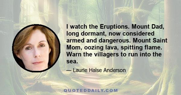 I watch the Eruptions. Mount Dad, long dormant, now considered armed and dangerous. Mount Saint Mom, oozing lava, spitting flame. Warn the villagers to run into the sea.