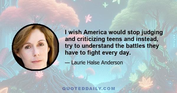 I wish America would stop judging and criticizing teens and instead, try to understand the battles they have to fight every day.