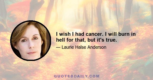 I wish I had cancer. I will burn in hell for that, but it's true.