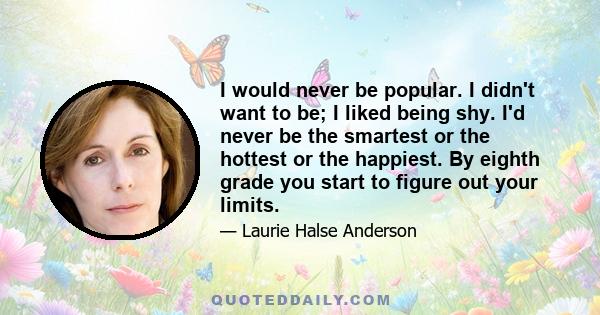 I would never be popular. I didn't want to be; I liked being shy. I'd never be the smartest or the hottest or the happiest. By eighth grade you start to figure out your limits.