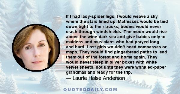 If I had lady-spider legs, I would weave a sky where the stars lined up. Matresses would be tied down tight to their trucks, bodies would never crash through windshields. The moon would rise above the wine-dark sea and