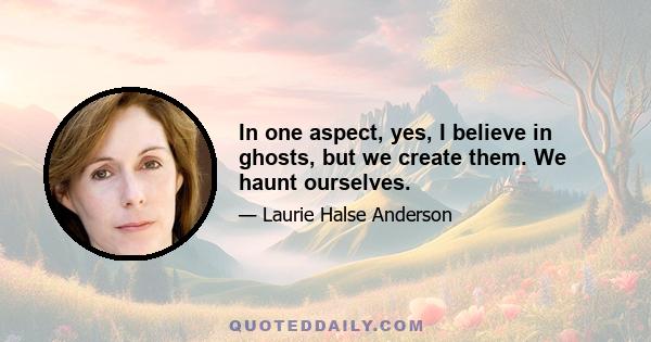 In one aspect, yes, I believe in ghosts, but we create them. We haunt ourselves.