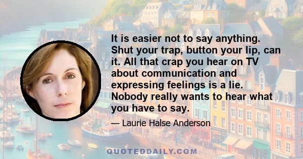 It is easier not to say anything. Shut your trap, button your lip, can it. All that crap you hear on TV about communication and expressing feelings is a lie. Nobody really wants to hear what you have to say.