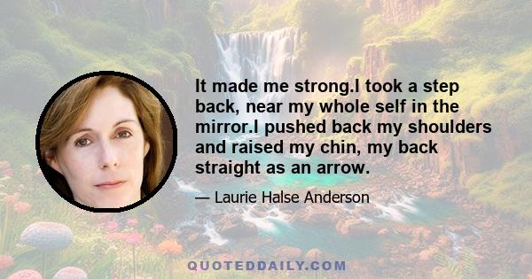 It made me strong.I took a step back, near my whole self in the mirror.I pushed back my shoulders and raised my chin, my back straight as an arrow.