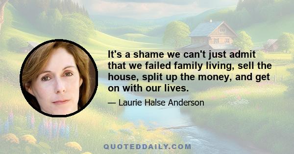 It's a shame we can't just admit that we failed family living, sell the house, split up the money, and get on with our lives.